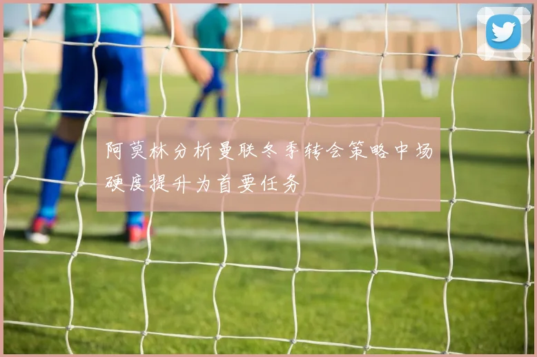 阿莫林分析曼联冬季转会策略中场硬度提升为首要任务