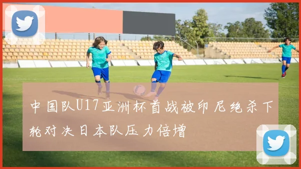 中国队U17亚洲杯首战被印尼绝杀下轮对决日本队压力倍增