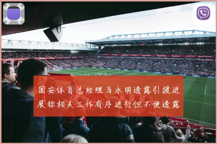 国安体育总经理马永明透露引援进展称相关工作有序进行但不便透露名字