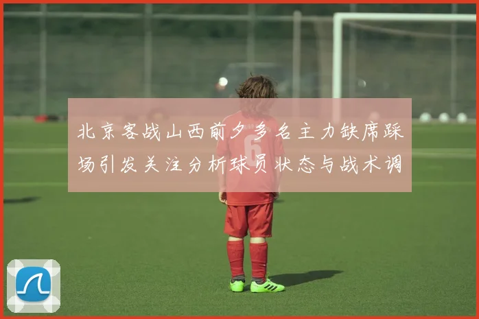 北京客战山西前夕多名主力缺席踩场引发关注分析球员状态与战术调整