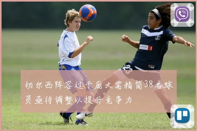 切尔西阵容过于庞大需精简38名球员亟待调整以提升竞争力