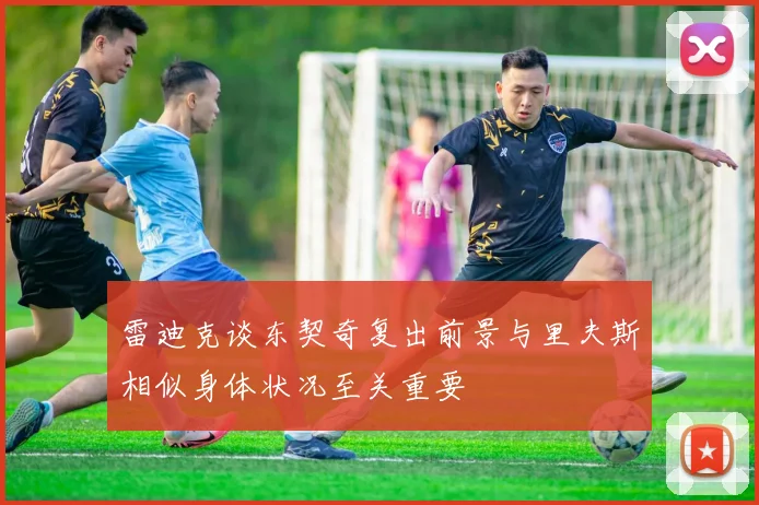 雷迪克谈东契奇复出前景与里夫斯相似身体状况至关重要