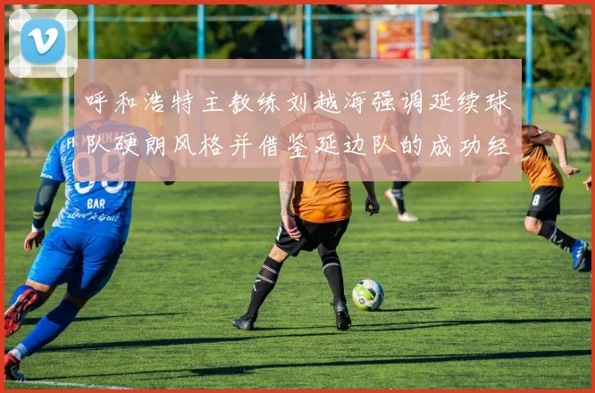 呼和浩特主教练刘越海强调延续球队硬朗风格并借鉴延边队的成功经验