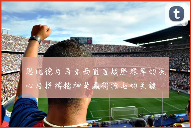 恩比德与马克西直言战胜绿军的决心与拼搏精神是赢得抢七的关键
