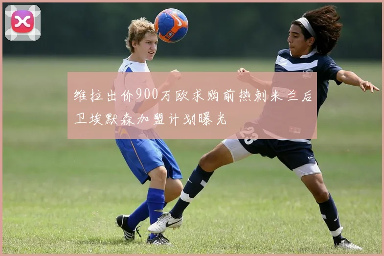 维拉出价900万欧求购前热刺米兰后卫埃默森加盟计划曝光
