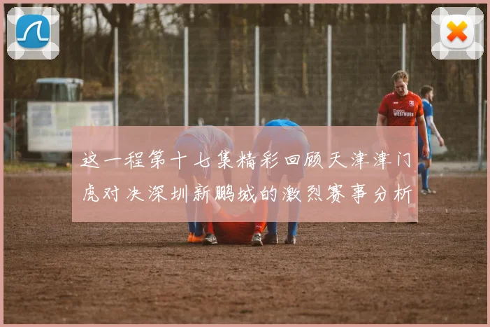 这一程第十七集精彩回顾天津津门虎对决深圳新鹏城的激烈赛事分析与亮点解读