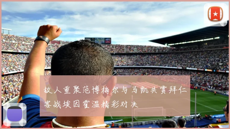 故人重聚范博梅尔与马凯共赏拜仁客战埃因霍温精彩对决