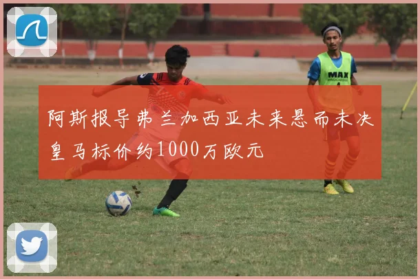 阿斯报导弗兰加西亚未来悬而未决皇马标价约1000万欧元