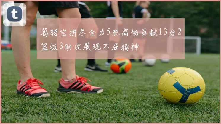葛昭宝拼尽全力5犯离场贡献13分2篮板3助攻展现不屈精神
