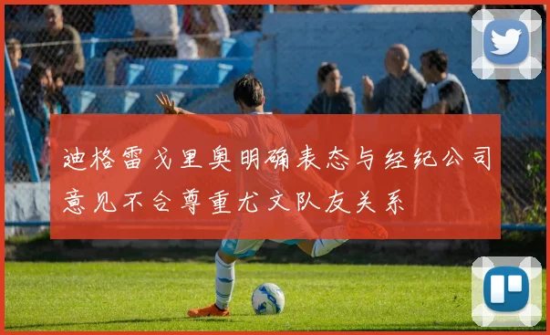 迪格雷戈里奥明确表态与经纪公司意见不合尊重尤文队友关系