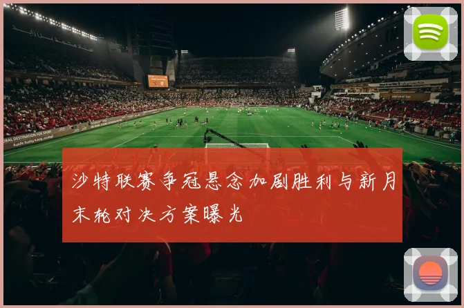 沙特联赛争冠悬念加剧胜利与新月末轮对决方案曝光
