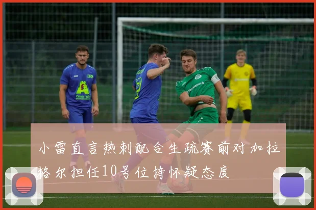 小雷直言热刺配合生疏赛前对加拉格尔担任10号位持怀疑态度