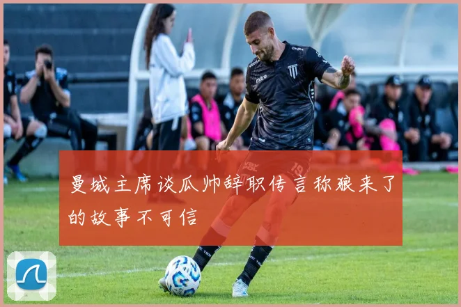曼城主席谈瓜帅辞职传言称狼来了的故事不可信