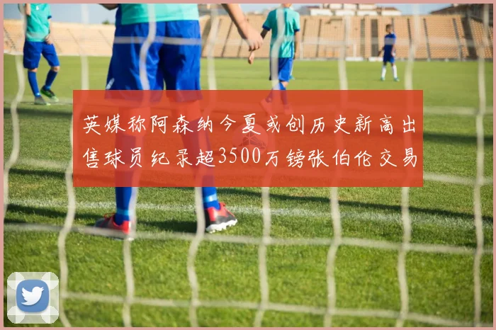 英媒称阿森纳今夏或创历史新高出售球员纪录超3500万镑张伯伦交易