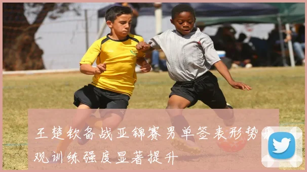 王楚钦备战亚锦赛男单签表形势乐观训练强度显著提升
