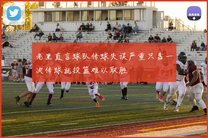老里直言球队传球失误严重只靠一次传球就投篮难以取胜