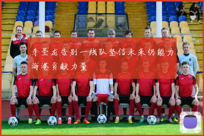 李圣龙告别一线队坚信未来仍能为海港贡献力量