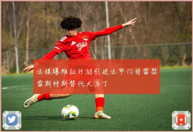 法媒曝维拉计划引进法甲门将雷瑟雷斯特斯替代大马丁