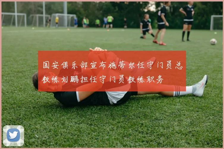 国安俱乐部宣布施蒂尔任守门员总教练刘鹏担任守门员教练职务