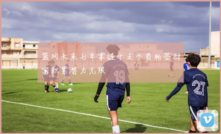 篮网未来七年掌握十五个首轮签财富积累潜力无限