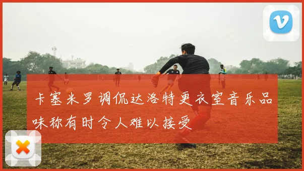 卡塞米罗调侃达洛特更衣室音乐品味称有时令人难以接受