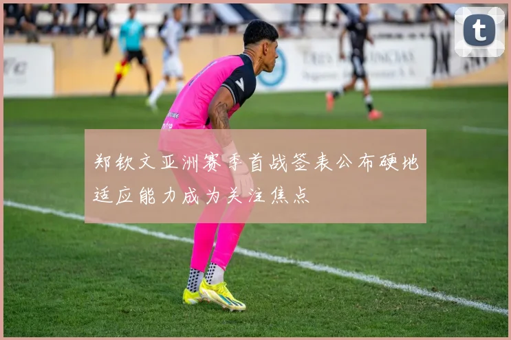 郑钦文亚洲赛季首战签表公布硬地适应能力成为关注焦点