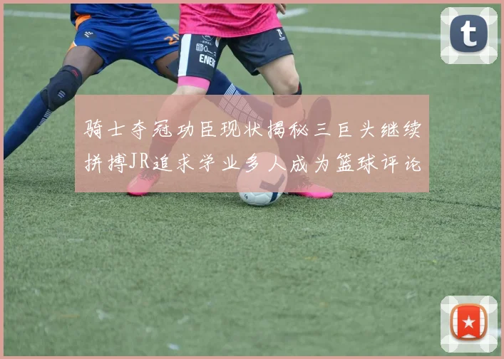 骑士夺冠功臣现状揭秘三巨头继续拼搏JR追求学业多人成为篮球评论员