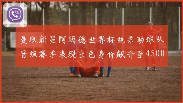曼联新星阿玛德世界杯绝杀助球队晋级赛季表现出色身价飙升至4500万欧