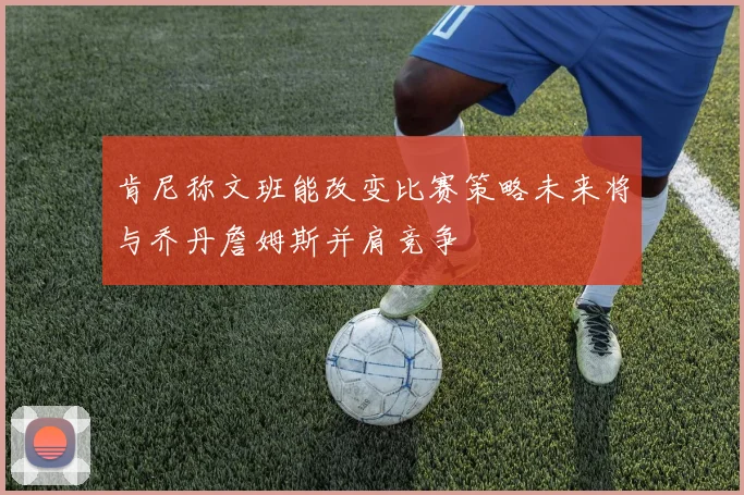 肯尼称文班能改变比赛策略未来将与乔丹詹姆斯并肩竞争