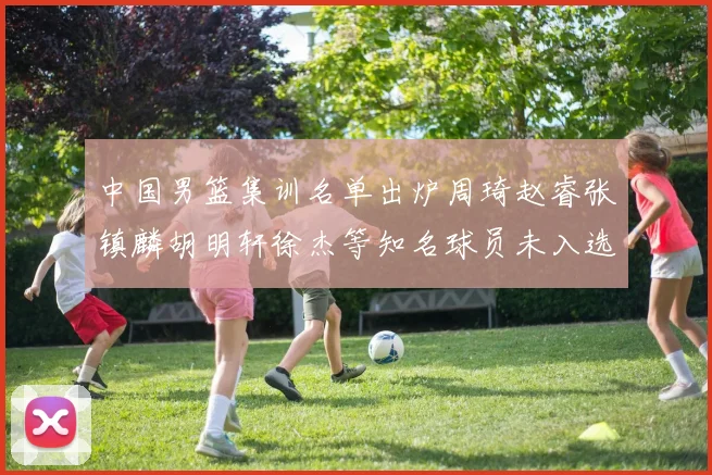 中国男篮集训名单出炉周琦赵睿张镇麟胡明轩徐杰等知名球员未入选