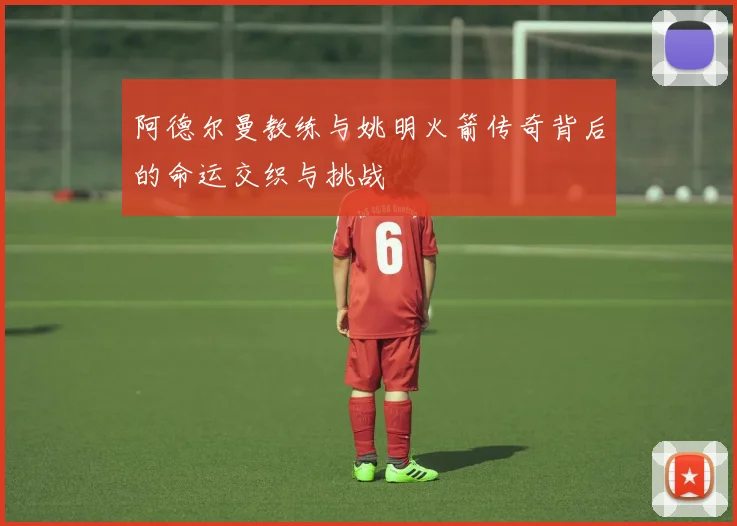 阿德尔曼教练与姚明火箭传奇背后的命运交织与挑战