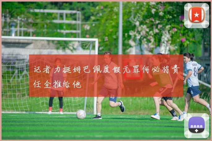 记者力挺姆巴佩度假无罪何必将责任全推给他