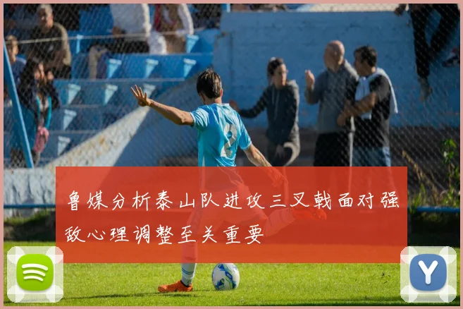 鲁媒分析泰山队进攻三叉戟面对强敌心理调整至关重要