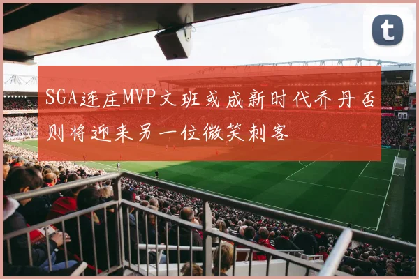 SGA连庄MVP文班或成新时代乔丹否则将迎来另一位微笑刺客